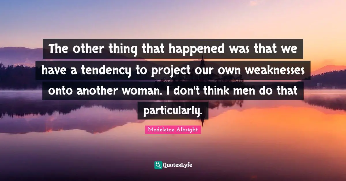 The other thing that happened was that we have a tendency to project our own weaknesses onto another woman. I don't think men do that particularly.