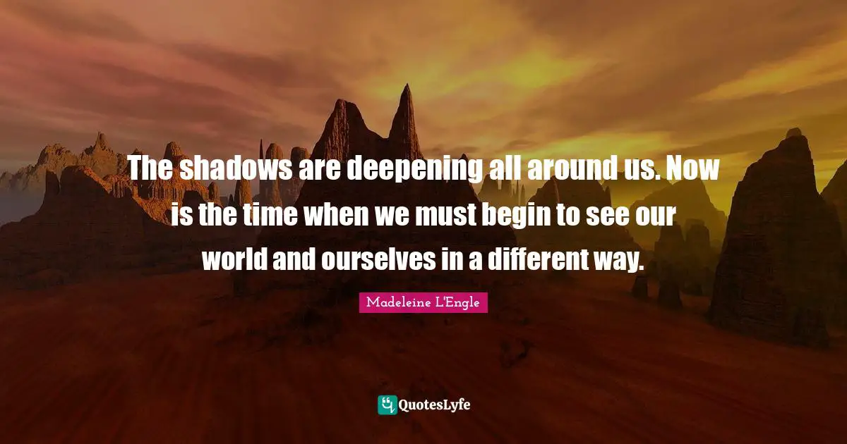 The shadows are deepening all around us. Now is the time when we must begin to see our world and ourselves in a different way.