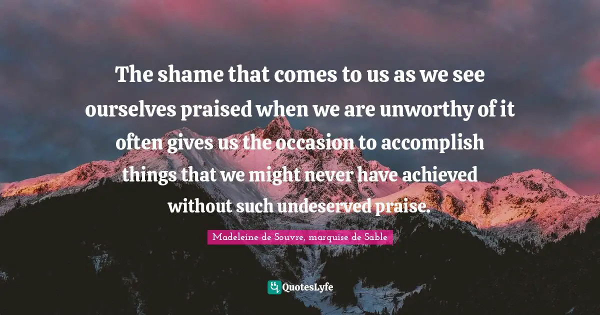 The shame that comes to us as we see ourselves praised when we are unworthy of it often gives us the occasion to accomplish things that we might never have achieved without such undeserved praise.