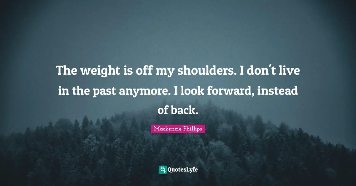 The weight is off my shoulders. I don't live in the past anymore. I look forward, instead of back.