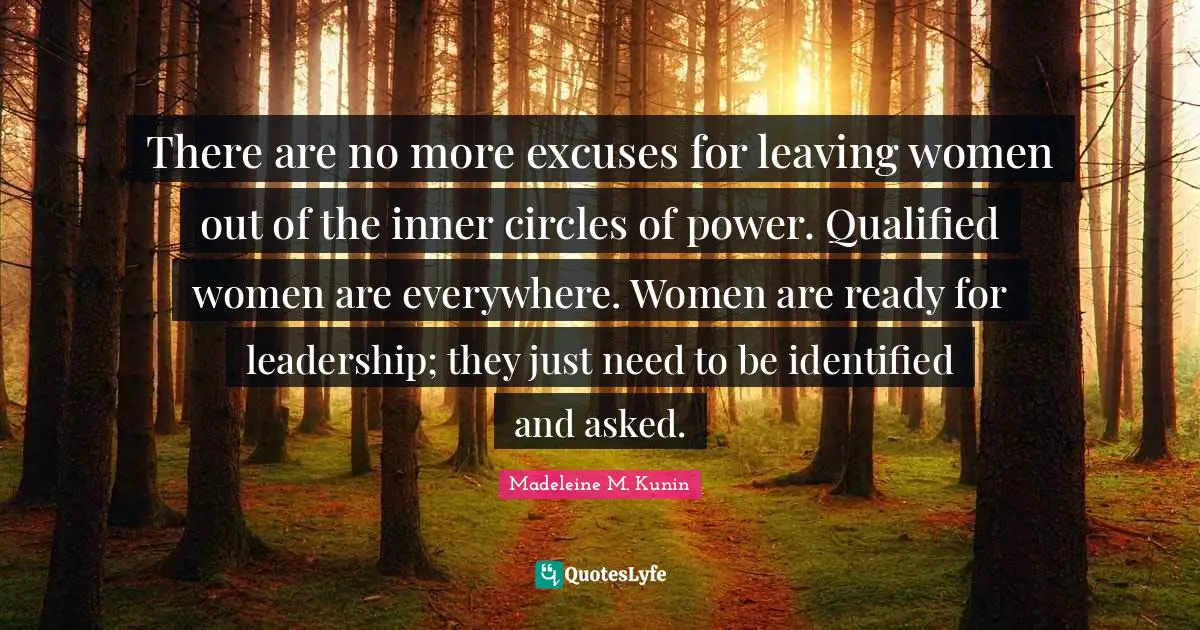 There are no more excuses for leaving women out of the inner circles of power. Qualified women are everywhere. Women are ready for leadership; they just need to be identified and asked.