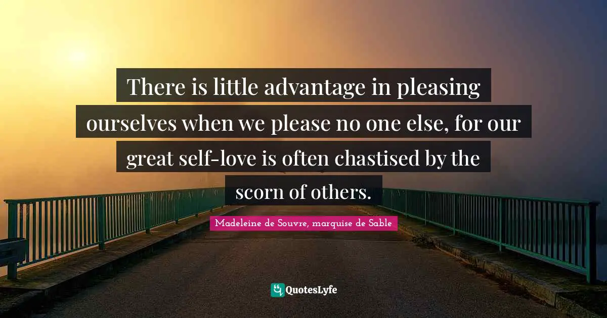 There is little advantage in pleasing ourselves when we please no one else, for our great self-love is often chastised by the scorn of others.