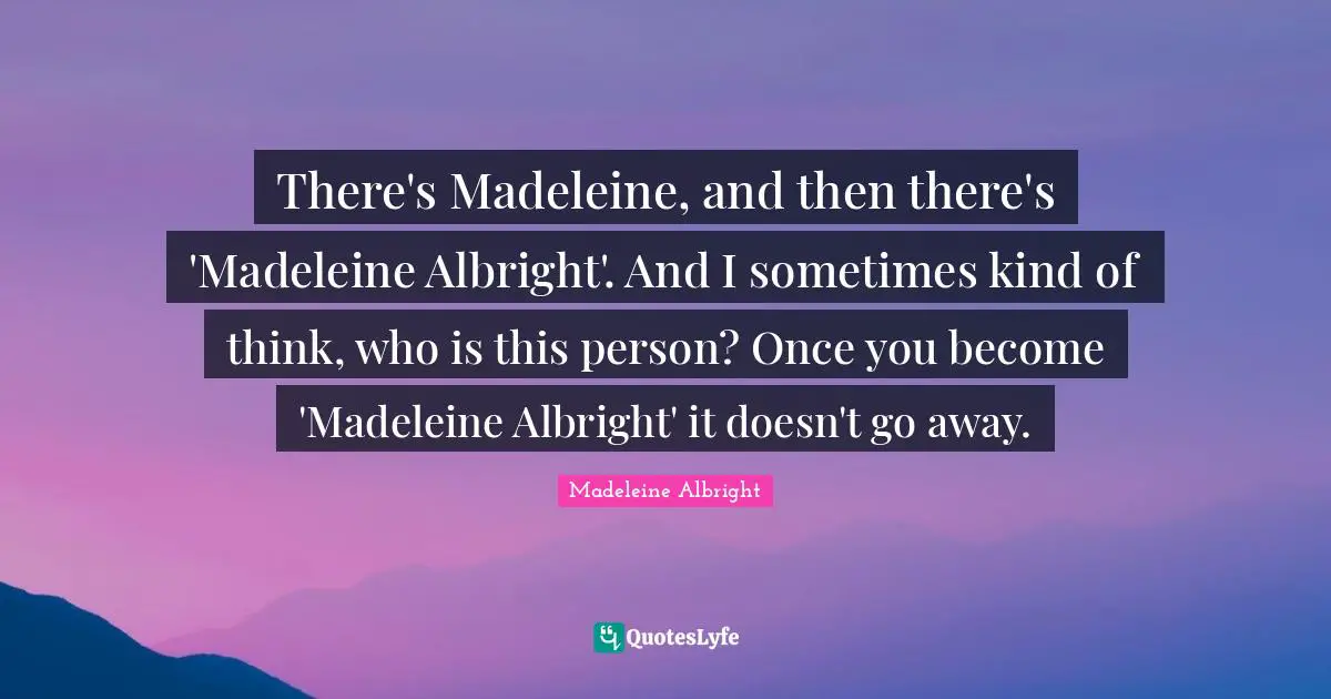 There's Madeleine, and then there's 'Madeleine Albright'. And I sometimes kind of think, who is this person? Once you become 'Madeleine Albright' it doesn't go away.