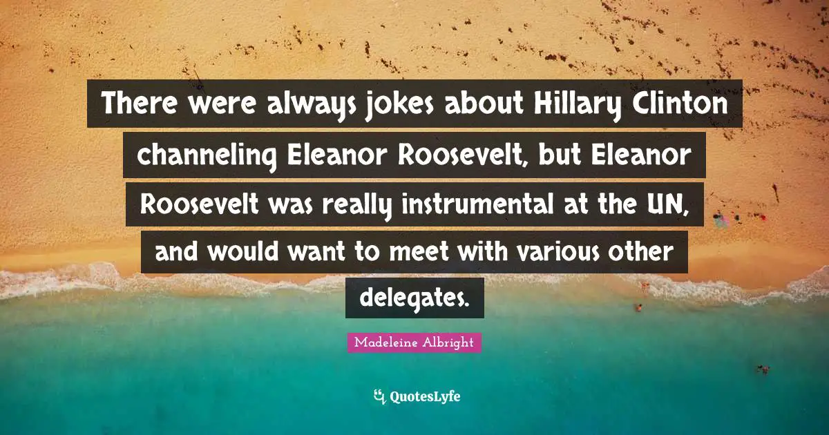 Eleanor Quotes: "There were always jokes about Hillary Clinton channeling Eleanor Roosevelt, but Eleanor Roosevelt was really instrumental at the UN, and would want to meet with various other delegates."