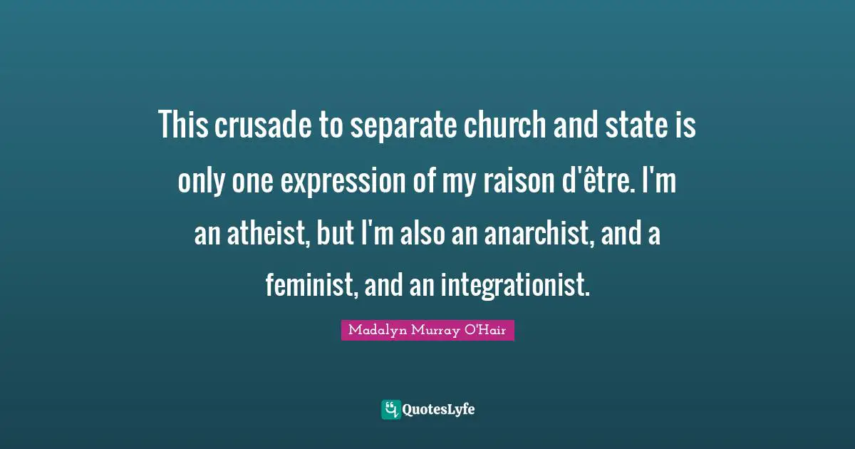 This crusade to separate church and state is only one expression of my raison d'être. I'm an atheist, but I'm also an anarchist, and a feminist, and an integrationist.