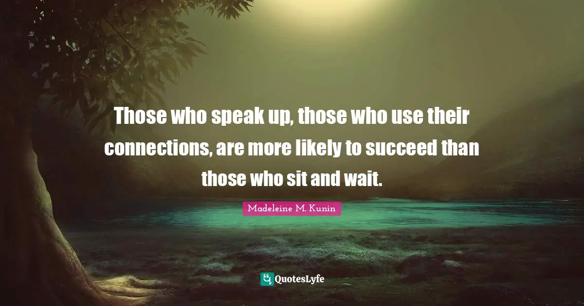 Those who speak up, those who use their connections, are more likely to succeed than those who sit and wait.