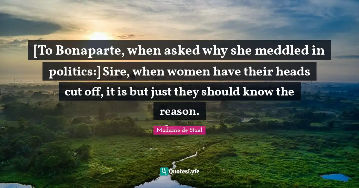 Madame De Stael Quotes: "[To Bonaparte, when asked why she meddled in politics:] Sire, when women have their heads cut off, it is but just they should know the reason."