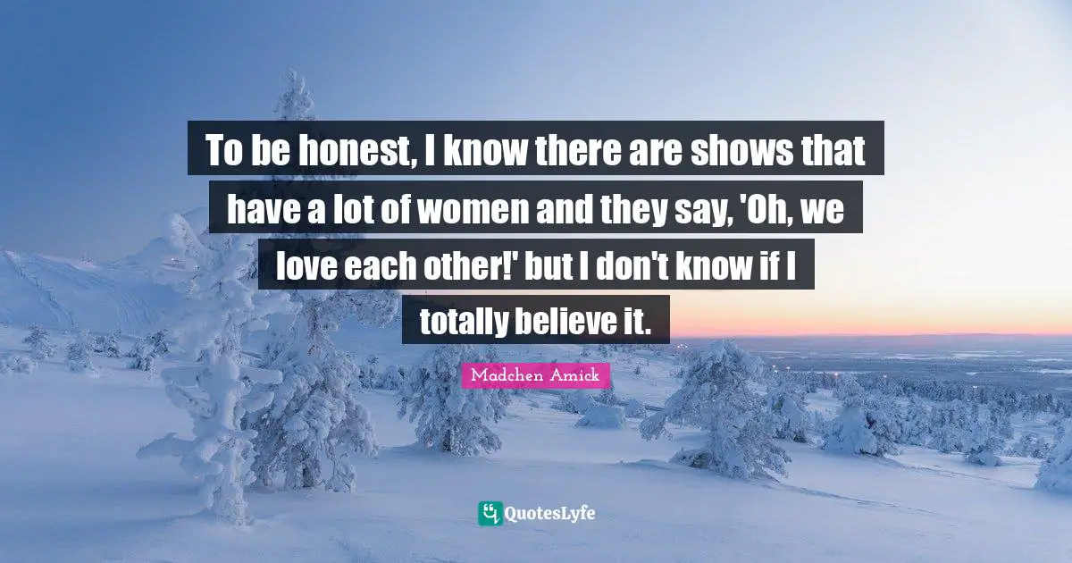 To be honest, I know there are shows that have a lot of women and they say, 'Oh, we love each other!' but I don't know if I totally believe it.