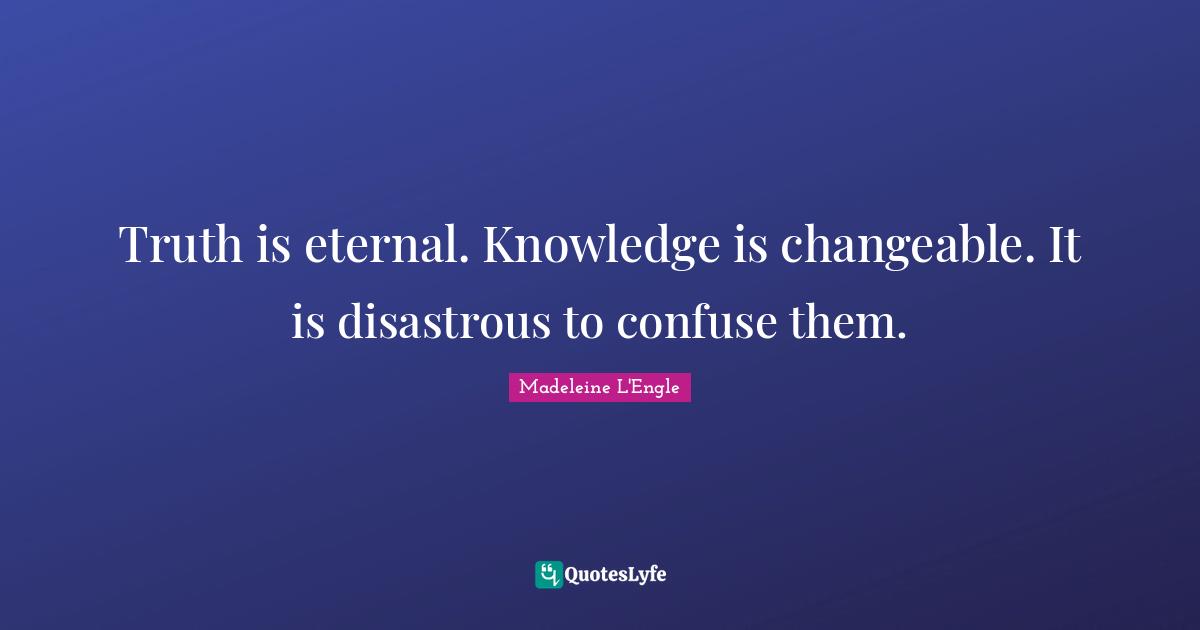 Truth is eternal. Knowledge is changeable. It is disastrous to confuse them.