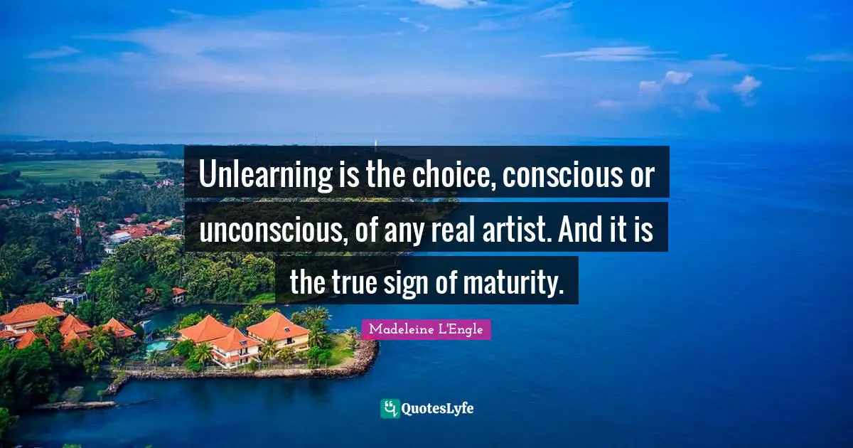Unlearning is the choice, conscious or unconscious, of any real artist. And it is the true sign of maturity.