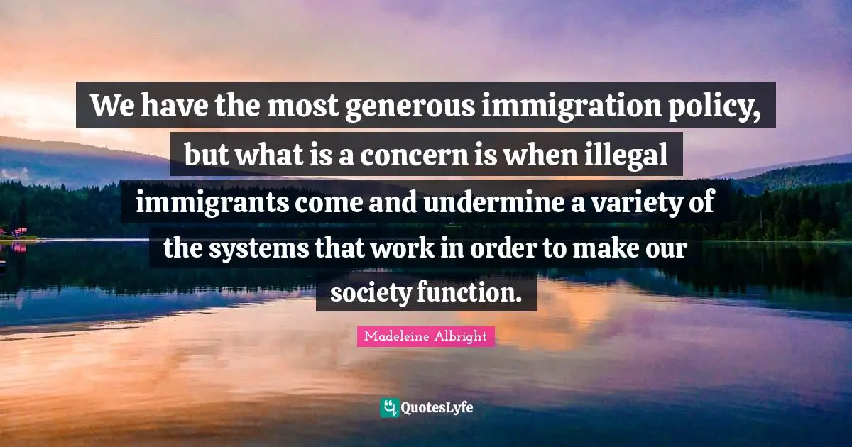We have the most generous immigration policy, but what is a concern is when illegal immigrants come and undermine a variety of the systems that work in order to make our society function.