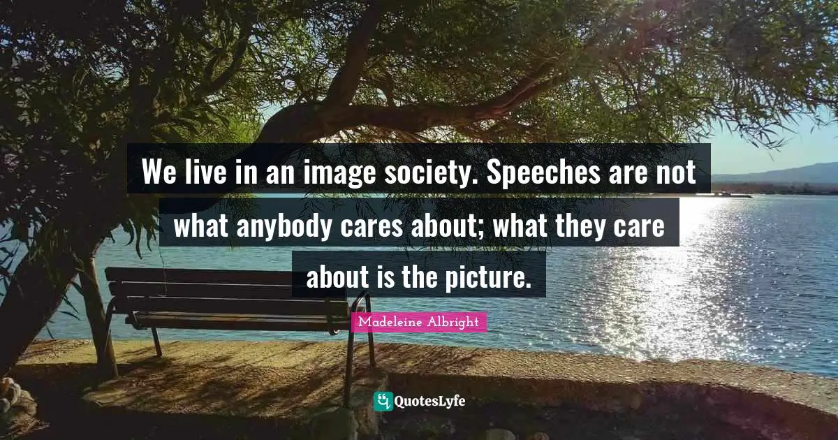We live in an image society. Speeches are not what anybody cares about; what they care about is the picture.