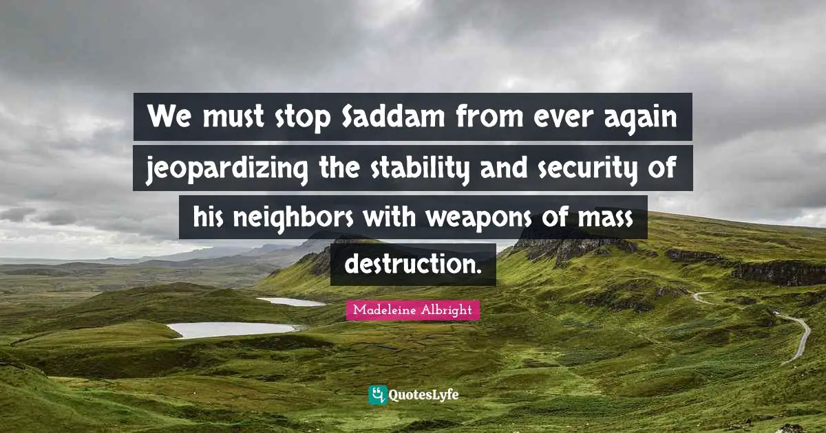 Madeleine Albright Quotes: We must stop Saddam from ever again jeopardizing the stability and security of his neighbors with weapons of mass destruction.