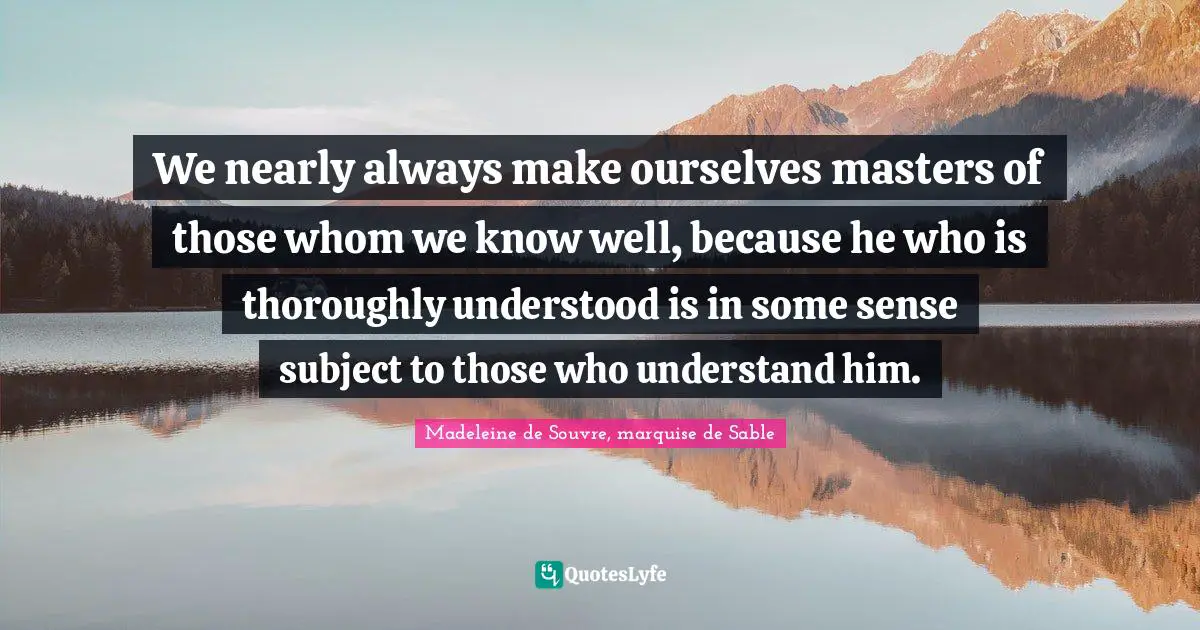 We nearly always make ourselves masters of those whom we know well, because he who is thoroughly understood is in some sense subject to those who understand him.