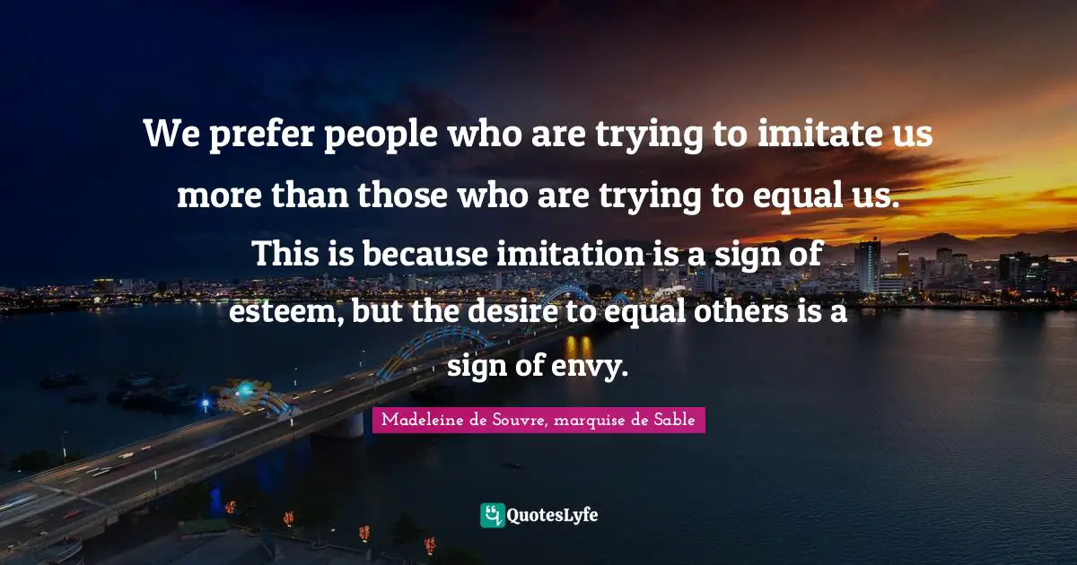 We prefer people who are trying to imitate us more than those who are trying to equal us. This is because imitation is a sign of esteem, but the desire to equal others is a sign of envy.