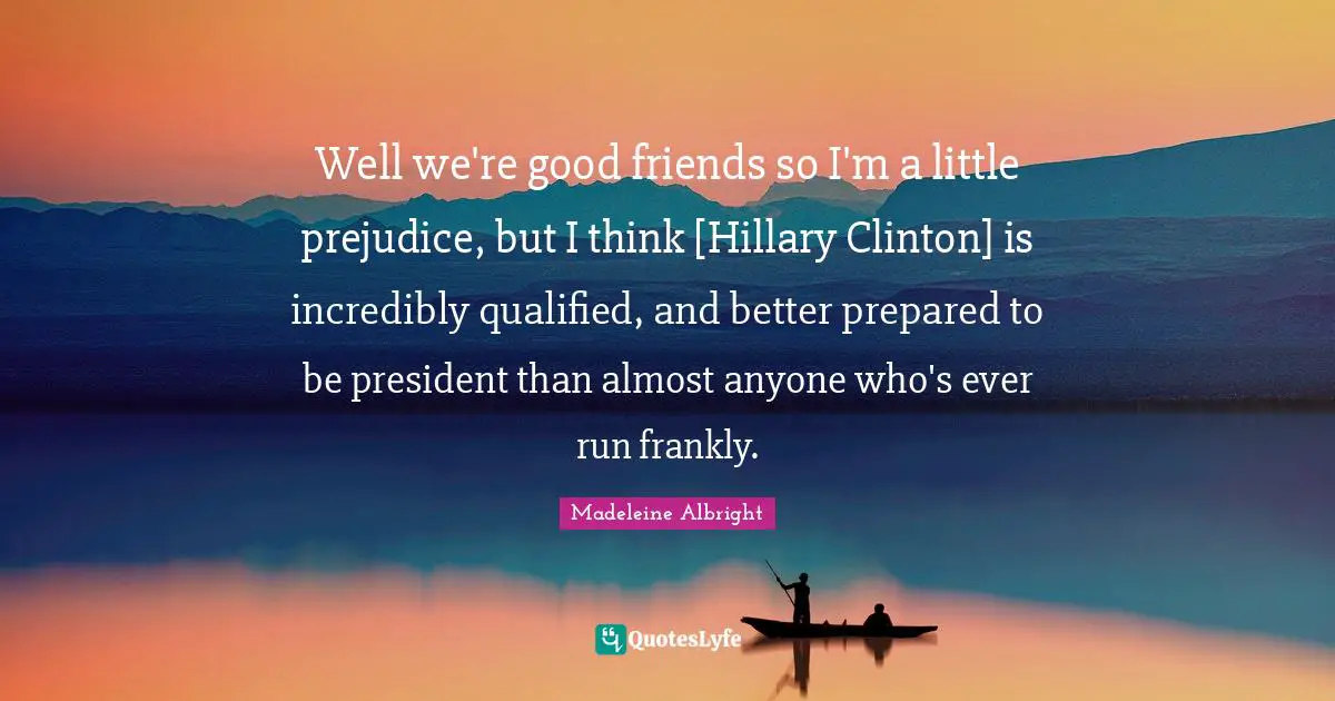 Well we're good friends so I'm a little prejudice, but I think [Hillary Clinton] is incredibly qualified, and better prepared to be president than almost anyone who's ever run frankly.