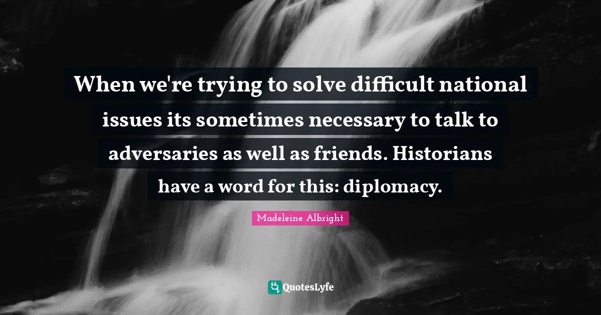 Madeleine Albright Quotes: "When we're trying to solve difficult national issues its sometimes necessary to talk to adversaries as well as friends. Historians have a word for this: diplomacy."