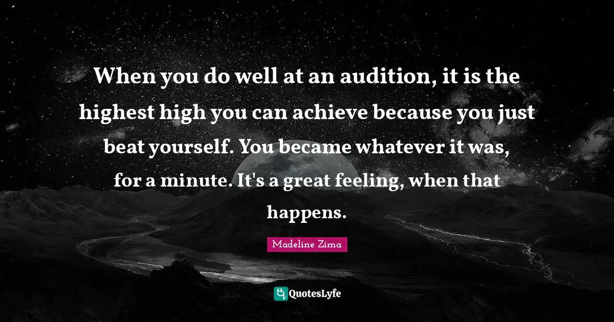 When you do well at an audition, it is the highest high you can achieve because you just beat yourself. You became whatever it was, for a minute. It's a great feeling, when that happens.