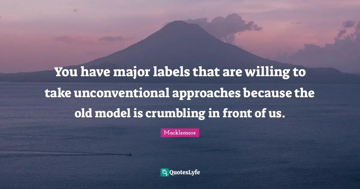 You have major labels that are willing to take unconventional approaches because the old model is crumbling in front of us.