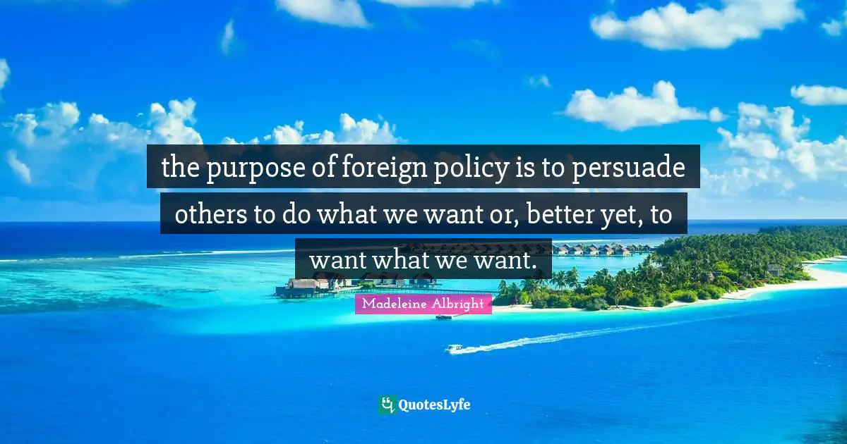 the purpose of foreign policy is to persuade others to do what we want or, better yet, to want what we want.