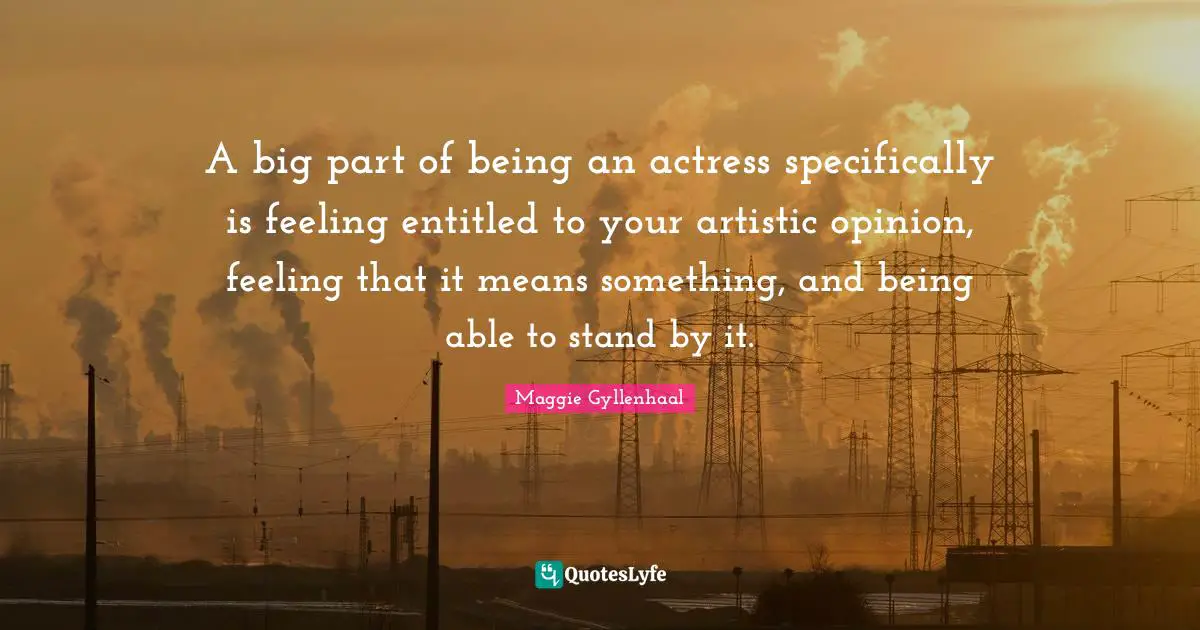 A big part of being an actress specifically is feeling entitled to your artistic opinion, feeling that it means something, and being able to stand by it.