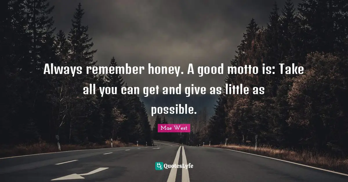 Always remember honey. A good motto is: Take all you can get and give as little as possible.