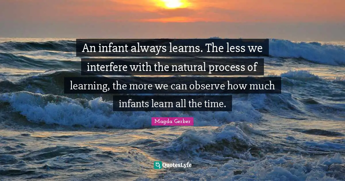 An infant always learns. The less we interfere with the natural process of learning, the more we can observe how much infants learn all the time.