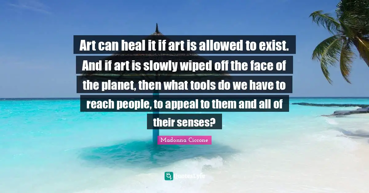 Art can heal it if art is allowed to exist. And if art is slowly wiped off the face of the planet, then what tools do we have to reach people, to appeal to them and all of their senses?