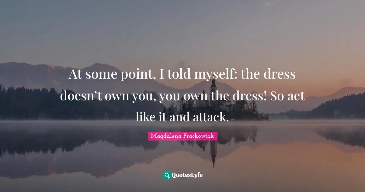At some point, I told myself: the dress doesn’t own you, you own the dress! So act like it and attack.