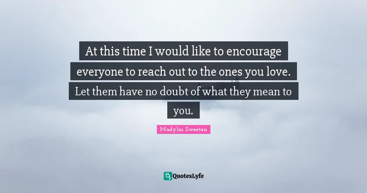 At this time I would like to encourage everyone to reach out to the ones you love. Let them have no doubt of what they mean to you.