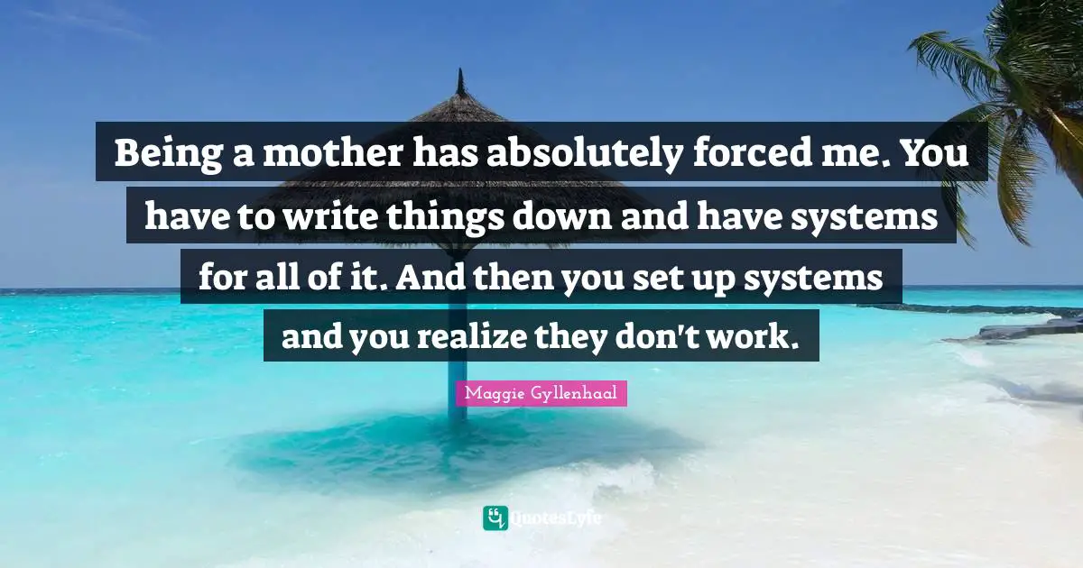 Being a mother has absolutely forced me. You have to write things down and have systems for all of it. And then you set up systems and you realize they don't work.