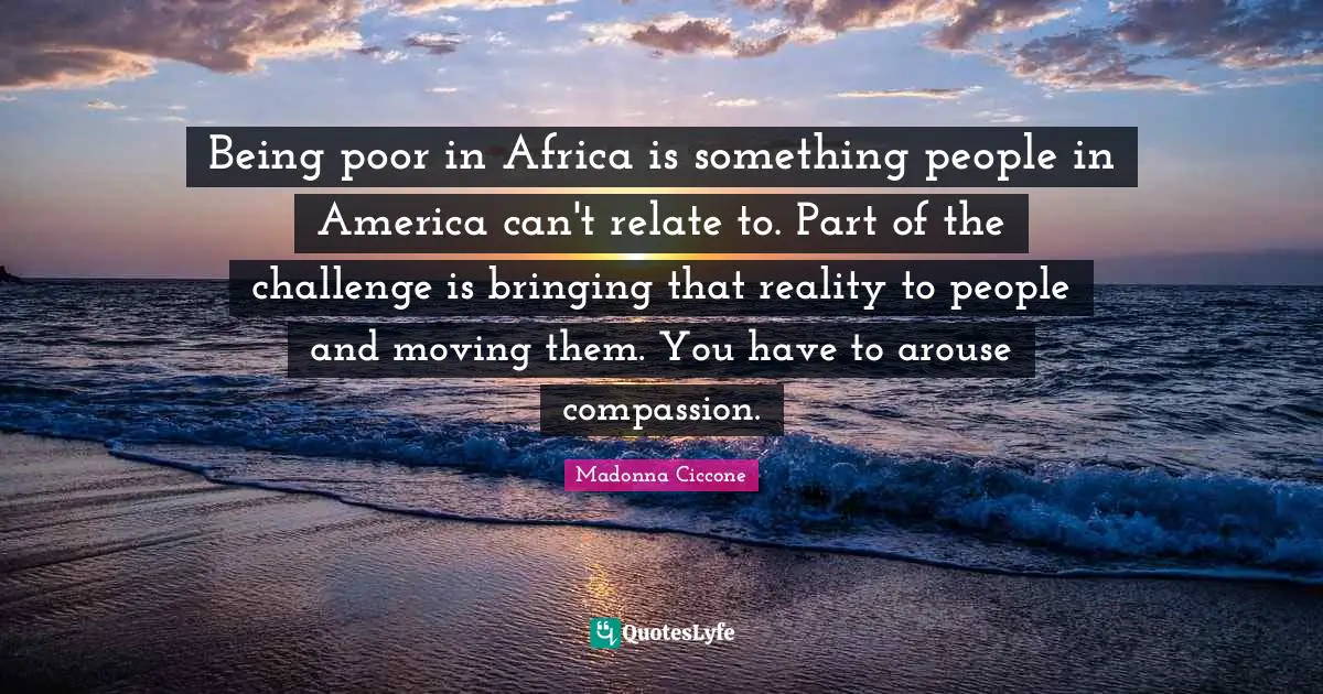 Being poor in Africa is something people in America can't relate to. Part of the challenge is bringing that reality to people and moving them. You have to arouse compassion.
