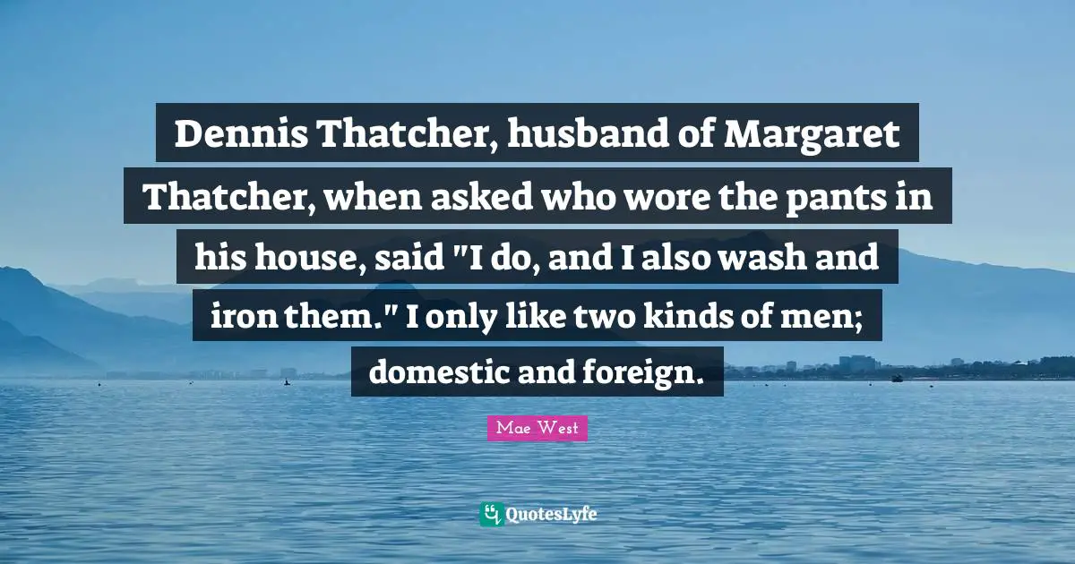 Dennis Thatcher, husband of Margaret Thatcher, when asked who wore the pants in his house, said "I do, and I also wash and iron them." I only like two kinds of men; domestic and foreign.