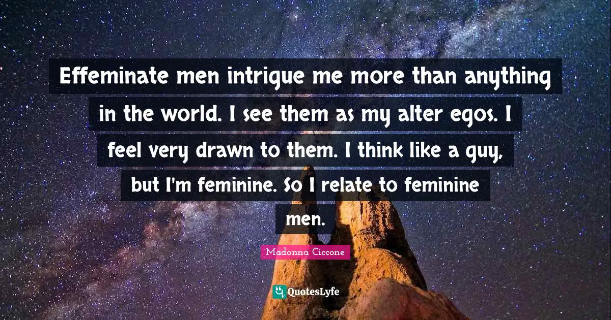 Effeminate men intrigue me more than anything in the world. I see them as my alter egos. I feel very drawn to them. I think like a guy, but I'm feminine. So I relate to feminine men.