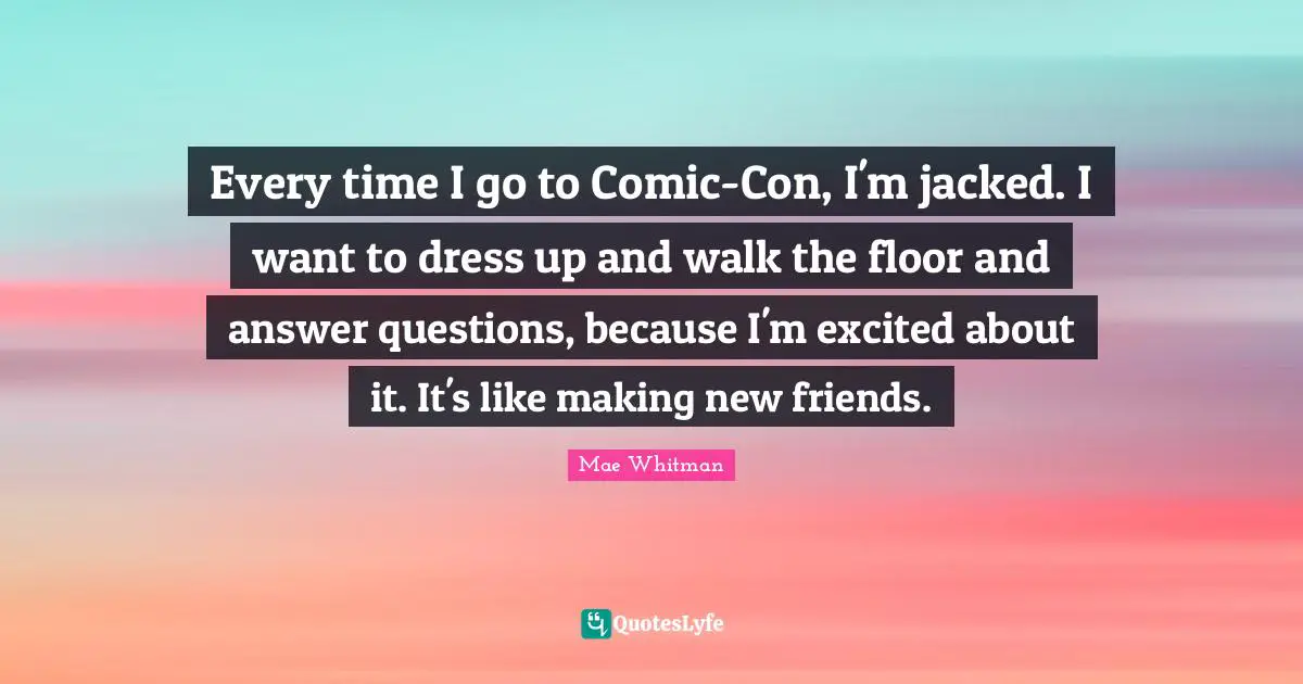 Every time I go to Comic-Con, I'm jacked. I want to dress up and walk the floor and answer questions, because I'm excited about it. It's like making new friends.
