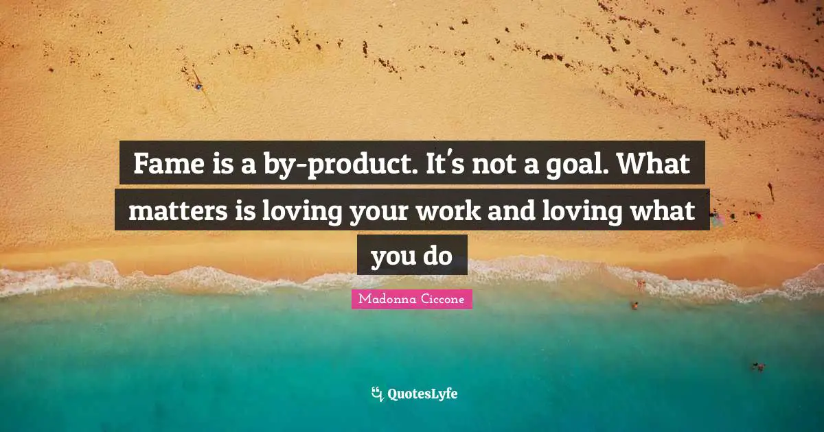 Fame is a by-product. It's not a goal. What matters is loving your work and loving what you do