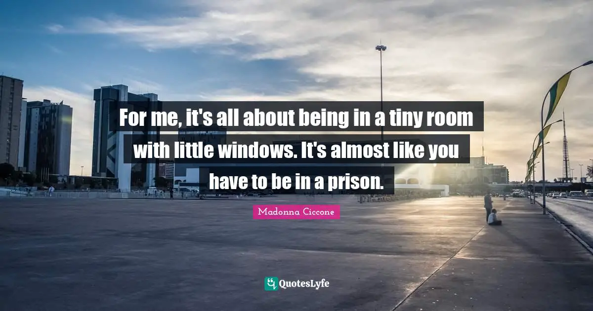For me, it's all about being in a tiny room with little windows. It's almost like you have to be in a prison.