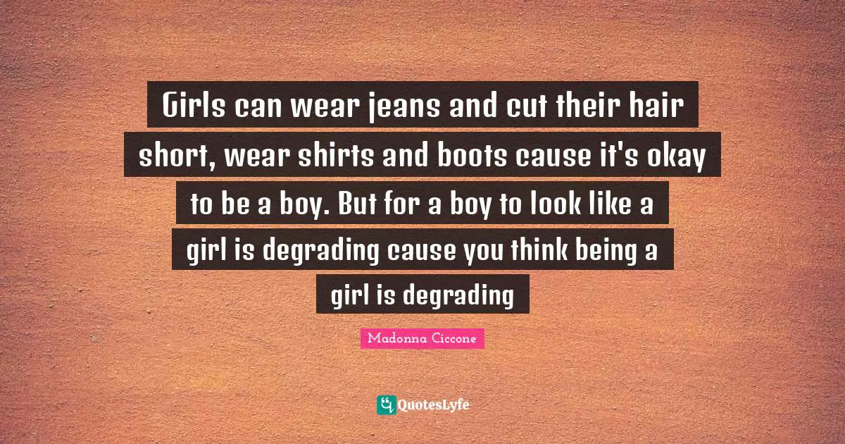 Madonna Ciccone Quotes: "Girls can wear jeans and cut their hair short, wear shirts and boots cause it's okay to be a boy. But for a boy to look like a girl is degrading cause you think being a girl is degrading"