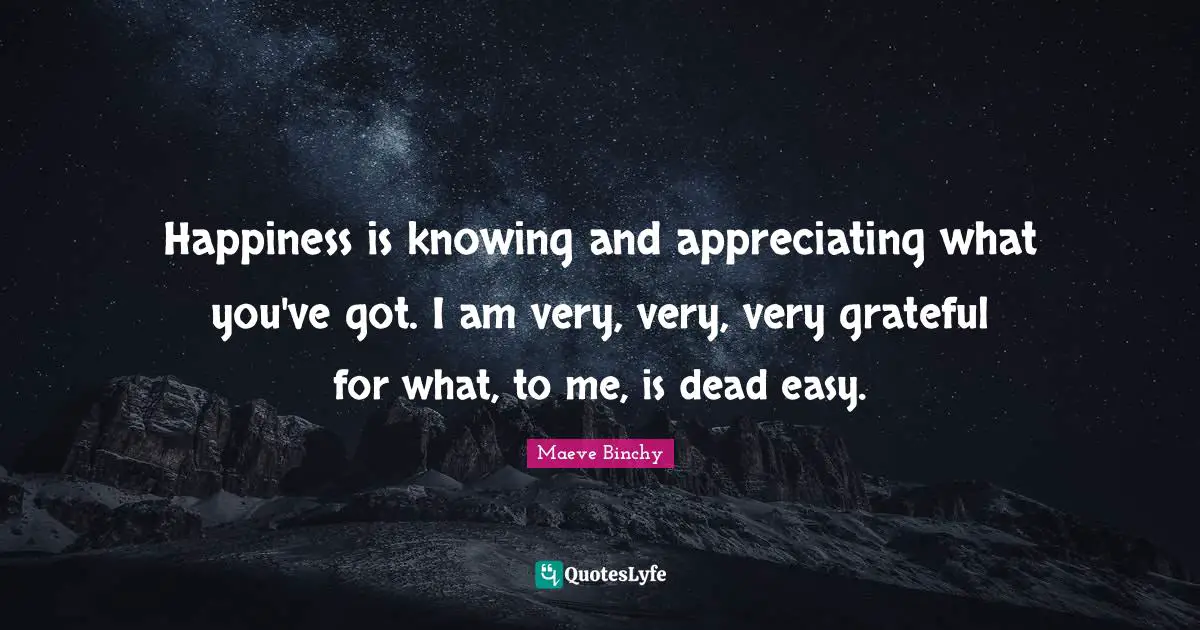 Happiness is knowing and appreciating what you've got. I am very, very, very grateful for what, to me, is dead easy.