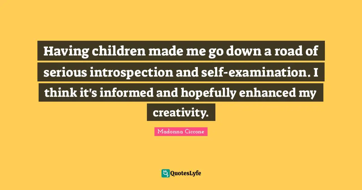 Having children made me go down a road of serious introspection and self-examination. I think it's informed and hopefully enhanced my creativity.