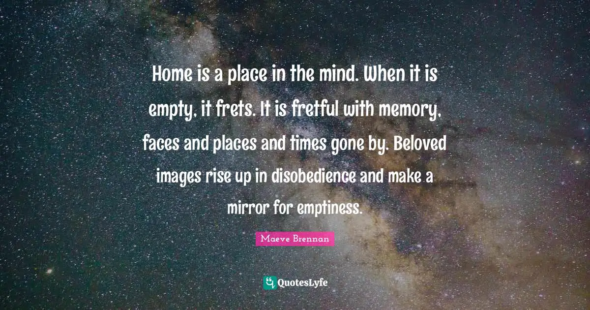 Emptiness Quotes: "Home is a place in the mind. When it is empty, it frets. It is fretful with memory, faces and places and times gone by. Beloved images rise up in disobedience and make a mirror for emptiness."