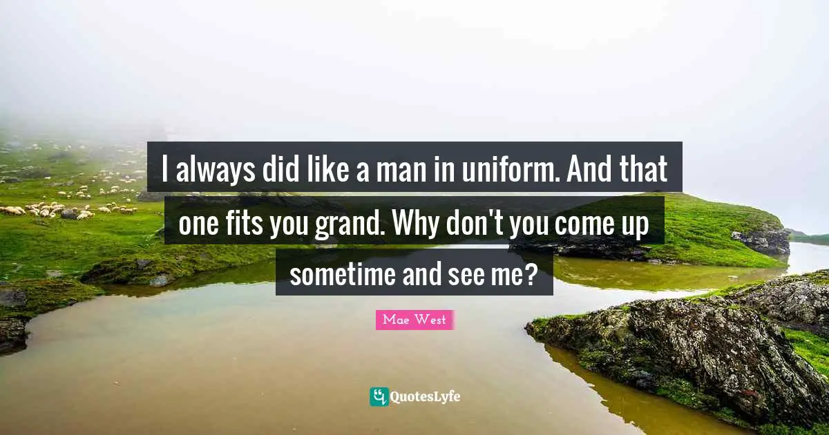 I always did like a man in uniform. And that one fits you grand. Why don't you come up sometime and see me?