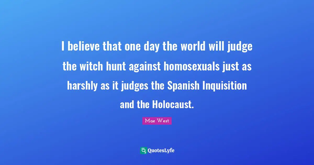 Mae West Quotes: "I believe that one day the world will judge the witch hunt against homosexuals just as harshly as it judges the Spanish Inquisition and the Holocaust."