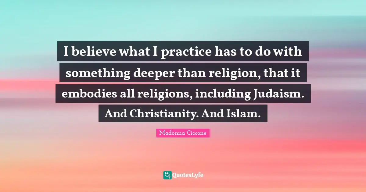 I believe what I practice has to do with something deeper than religion, that it embodies all religions, including Judaism. And Christianity. And Islam.