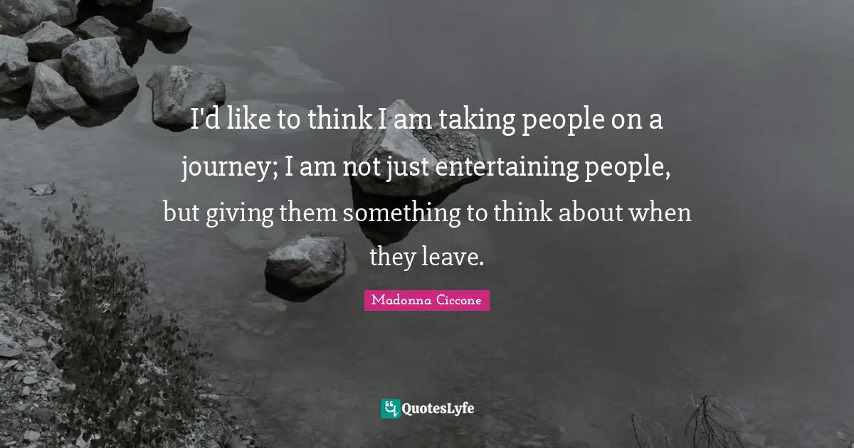 I'd like to think I am taking people on a journey; I am not just entertaining people, but giving them something to think about when they leave.