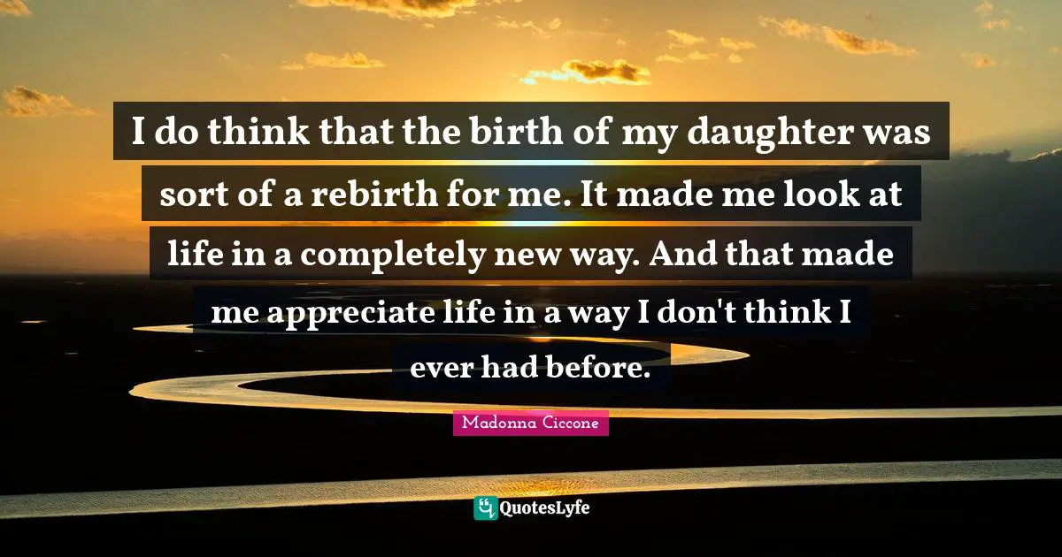 I do think that the birth of my daughter was sort of a rebirth for me. It made me look at life in a completely new way. And that made me appreciate life in a way I don't think I ever had before.