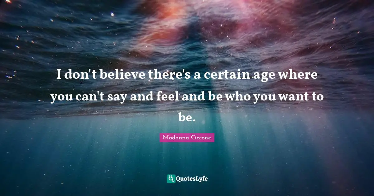 I don't believe there's a certain age where you can't say and feel and be who you want to be.