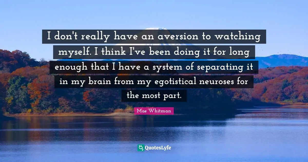 I don't really have an aversion to watching myself. I think I've been doing it for long enough that I have a system of separating it in my brain from my egotistical neuroses for the most part.