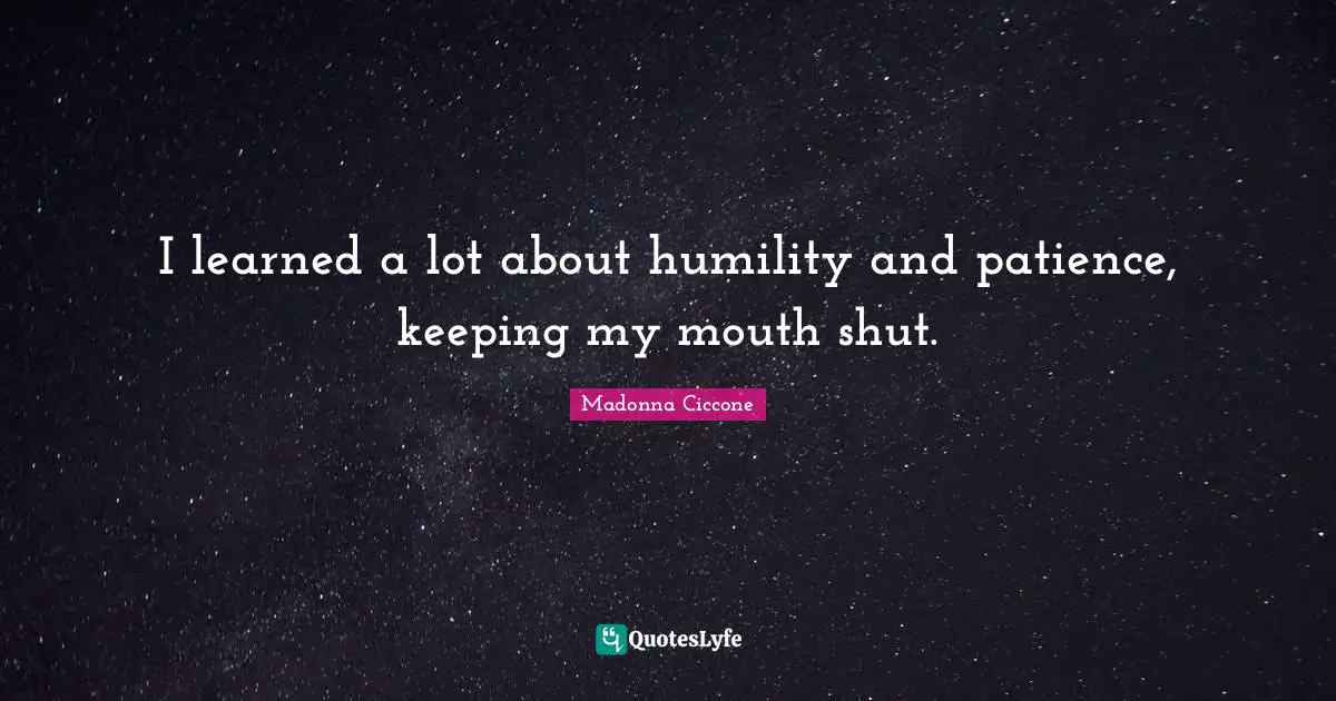 I learned a lot about humility and patience, keeping my mouth shut.