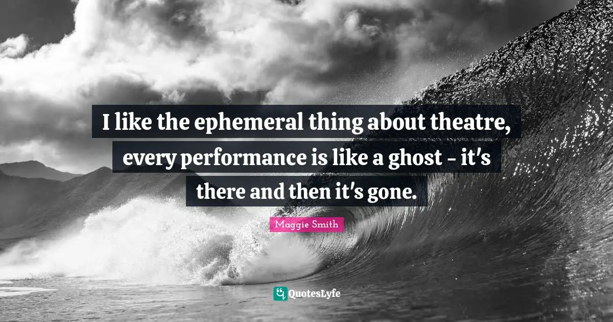 I like the ephemeral thing about theatre, every performance is like a ghost - it's there and then it's gone.
